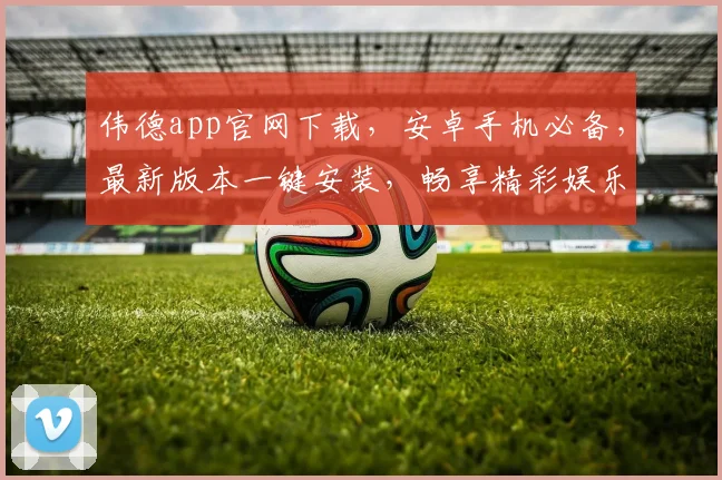伟德app官网下载，安卓手机必备，最新版本一键安装，畅享精彩娱乐体验，不容错过