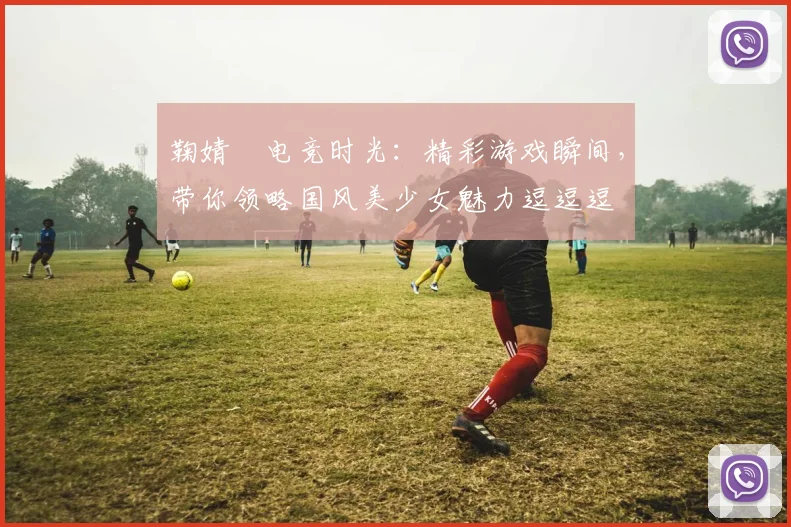 鞠婧祎电竞时光：精彩游戏瞬间，带你领略国风美少女魅力逗逗逗