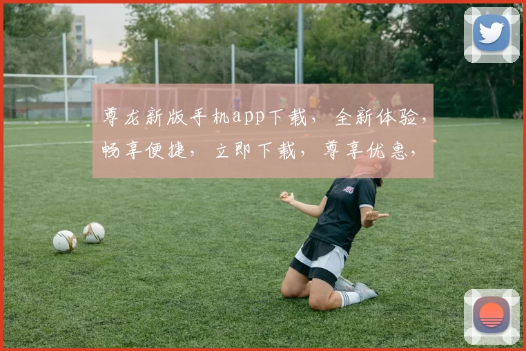尊龙新版手机app下载，全新体验，畅享便捷，立即下载，尊享优惠，不容错过