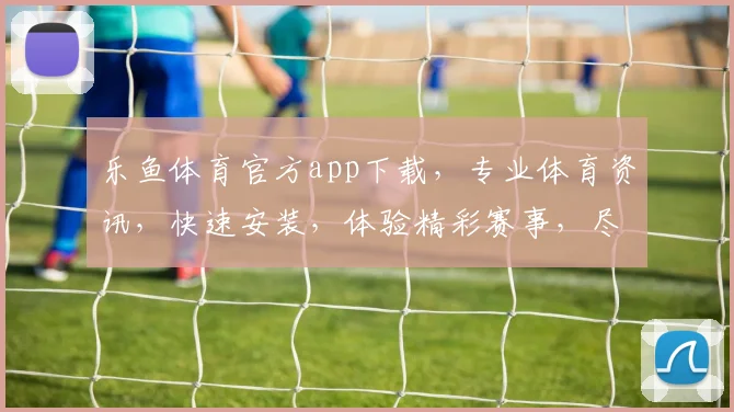 乐鱼体育官方app下载，专业体育资讯，快速安装，体验精彩赛事，尽在乐鱼