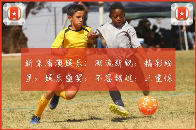 新京浦澳娱乐：潮流新锐，精彩纷呈，娱乐盛宴，不容错过，三重惊喜，等你来享