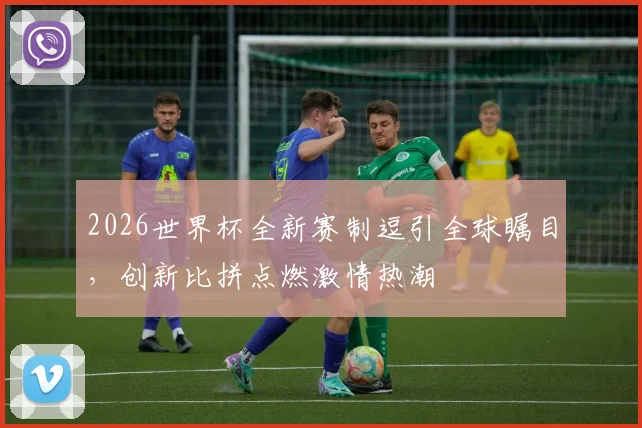 2026世界杯全新赛制逗引全球瞩目，创新比拼点燃激情热潮