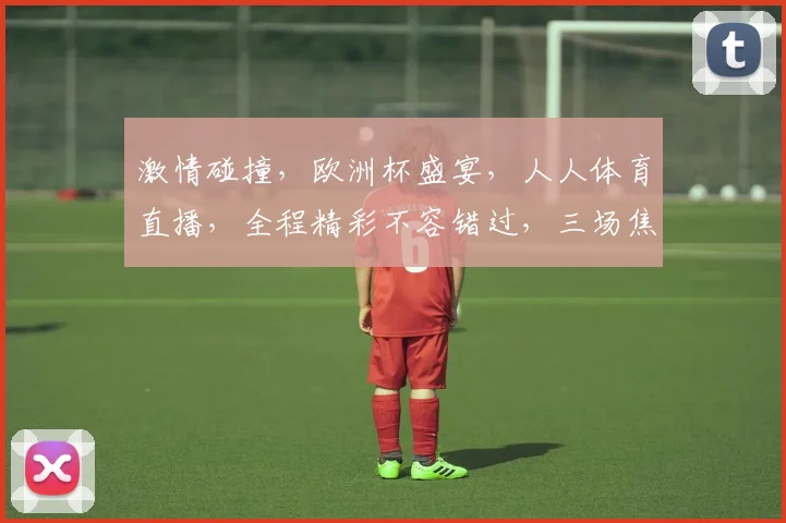 激情碰撞，欧洲杯盛宴，人人体育直播，全程精彩不容错过，三场焦点战，敬请期待